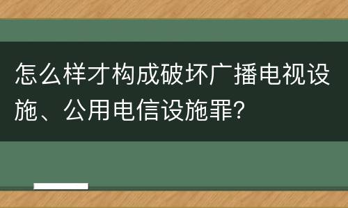 怎么样才构成破坏广播电视设施、公用电信设施罪？