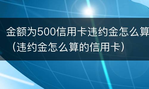 金额为500信用卡违约金怎么算（违约金怎么算的信用卡）