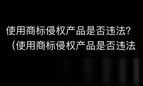 使用商标侵权产品是否违法？（使用商标侵权产品是否违法了）