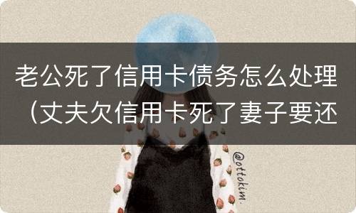 老公死了信用卡债务怎么处理（丈夫欠信用卡死了妻子要还吗）