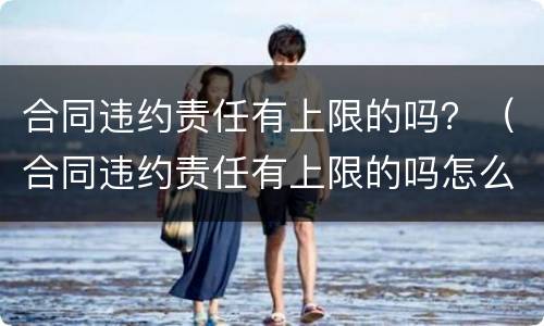 合同违约责任有上限的吗？（合同违约责任有上限的吗怎么赔偿）