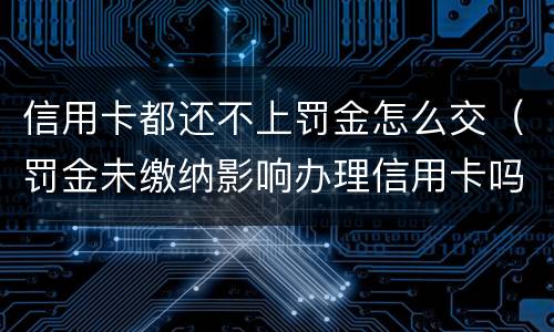 信用卡都还不上罚金怎么交（罚金未缴纳影响办理信用卡吗）