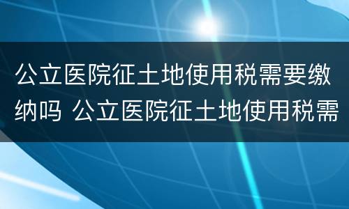 公立医院征土地使用税需要缴纳吗 公立医院征土地使用税需要缴纳吗北京