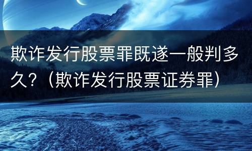 欺诈发行股票罪既遂一般判多久?（欺诈发行股票证券罪）