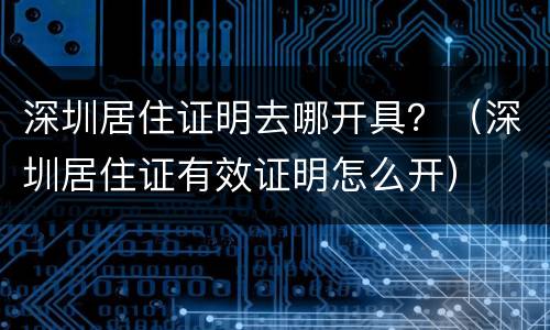 深圳居住证明去哪开具？（深圳居住证有效证明怎么开）