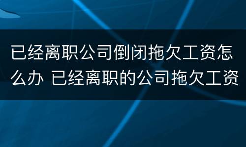 已经离职公司倒闭拖欠工资怎么办 已经离职的公司拖欠工资怎么办