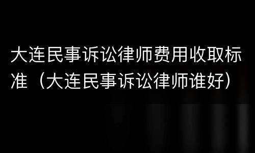 大连民事诉讼律师费用收取标准（大连民事诉讼律师谁好）