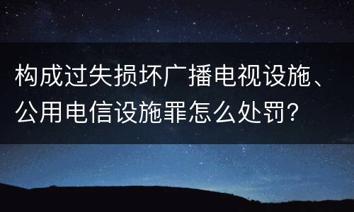 构成过失损坏广播电视设施、公用电信设施罪怎么处罚？