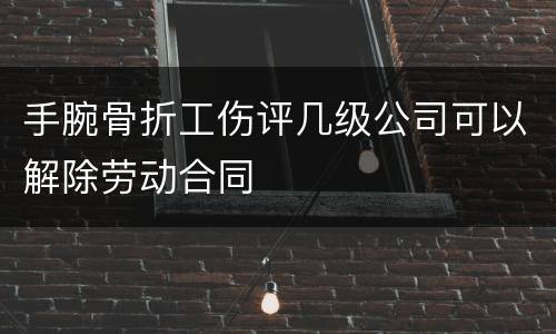 手腕骨折工伤评几级公司可以解除劳动合同