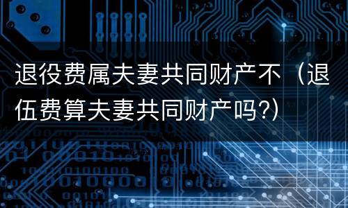 退役费属夫妻共同财产不（退伍费算夫妻共同财产吗?）