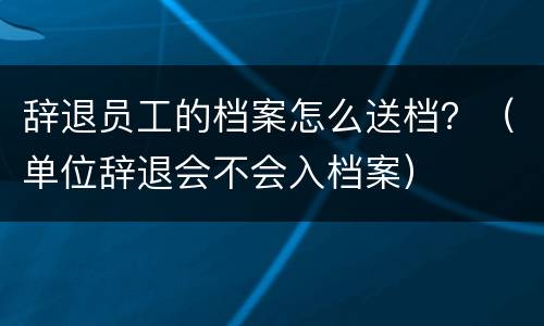 辞退员工的档案怎么送档？（单位辞退会不会入档案）