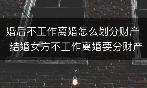 婚后不工作离婚怎么划分财产 结婚女方不工作离婚要分财产