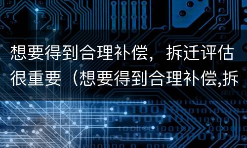 想要得到合理补偿，拆迁评估很重要（想要得到合理补偿,拆迁评估很重要吗）