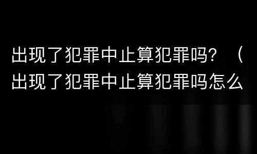 出现了犯罪中止算犯罪吗？（出现了犯罪中止算犯罪吗怎么处理）