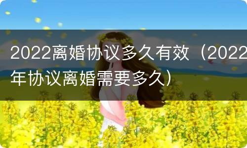 2022离婚协议多久有效（2022年协议离婚需要多久）