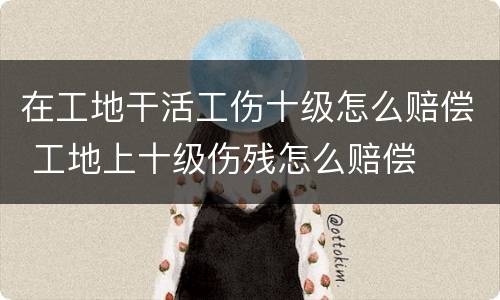 在工地干活工伤十级怎么赔偿 工地上十级伤残怎么赔偿