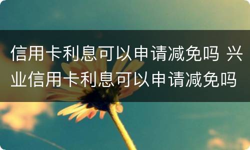 信用卡利息可以申请减免吗 兴业信用卡利息可以申请减免吗