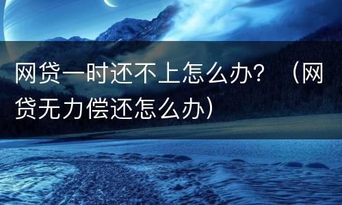 网贷一时还不上怎么办？（网贷无力偿还怎么办）