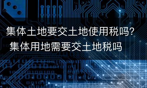 集体土地要交土地使用税吗？ 集体用地需要交土地税吗