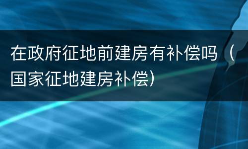 在政府征地前建房有补偿吗（国家征地建房补偿）