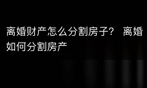 离婚财产怎么分割房子？ 离婚如何分割房产