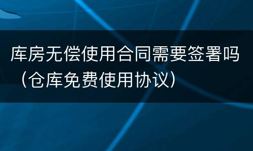 库房无偿使用合同需要签署吗（仓库免费使用协议）