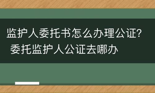 监护人委托书怎么办理公证？ 委托监护人公证去哪办