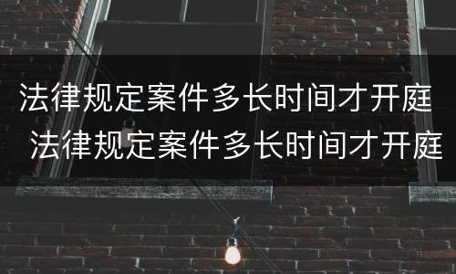 法律规定案件多长时间才开庭 法律规定案件多长时间才开庭呢