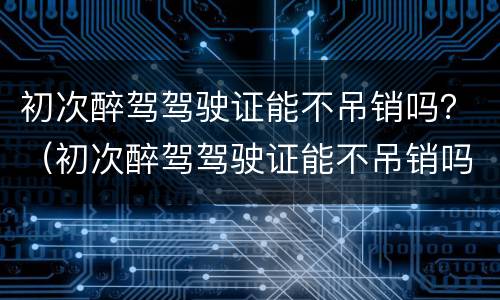 初次醉驾驾驶证能不吊销吗？（初次醉驾驾驶证能不吊销吗怎么处理）