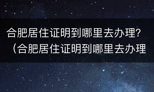 合肥居住证明到哪里去办理？（合肥居住证明到哪里去办理手续）