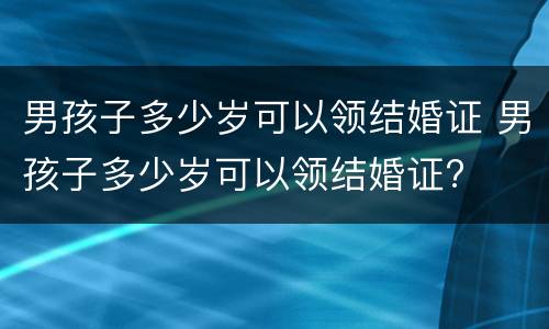 男孩子多少岁可以领结婚证 男孩子多少岁可以领结婚证?
