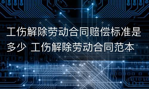 工伤解除劳动合同赔偿标准是多少 工伤解除劳动合同范本
