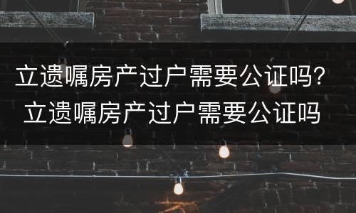 立遗嘱房产过户需要公证吗？ 立遗嘱房产过户需要公证吗