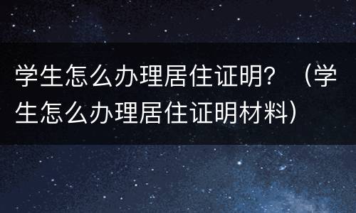 学生怎么办理居住证明？（学生怎么办理居住证明材料）