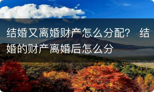 结婚又离婚财产怎么分配？ 结婚的财产离婚后怎么分