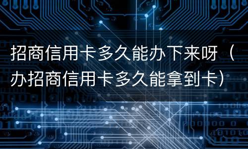 招商信用卡多久能办下来呀（办招商信用卡多久能拿到卡）