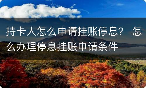 持卡人怎么申请挂账停息？ 怎么办理停息挂账申请条件