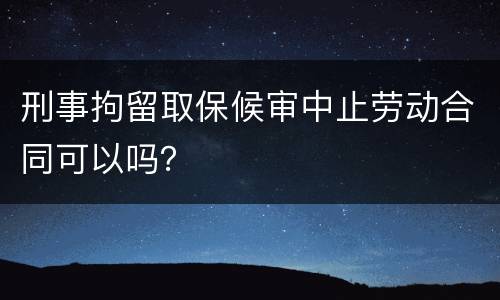 刑事拘留取保候审中止劳动合同可以吗？