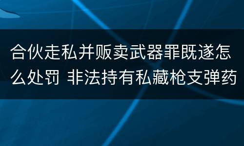 合伙走私并贩卖武器罪既遂怎么处罚 非法持有私藏枪支弹药罪主体