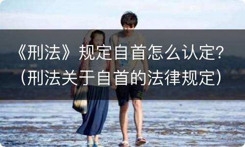 《刑法》规定自首怎么认定？（刑法关于自首的法律规定）