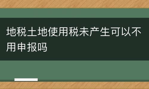 地税土地使用税未产生可以不用申报吗