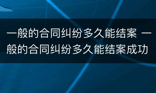 一般的合同纠纷多久能结案 一般的合同纠纷多久能结案成功