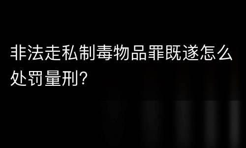 非法走私制毒物品罪既遂怎么处罚量刑?