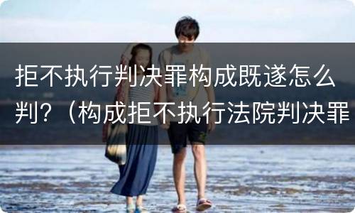 拒不执行判决罪构成既遂怎么判?（构成拒不执行法院判决罪）