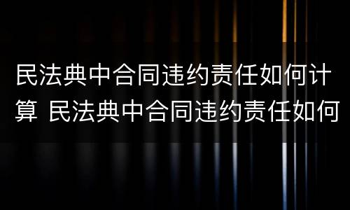 民法典中合同违约责任如何计算 民法典中合同违约责任如何计算赔偿