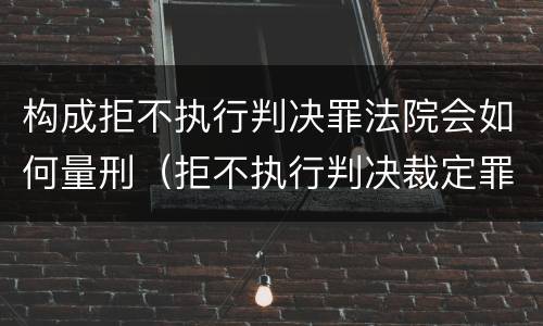 构成拒不执行判决罪法院会如何量刑（拒不执行判决裁定罪判刑标准）
