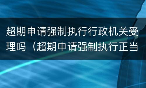 超期申请强制执行行政机关受理吗（超期申请强制执行正当理由）