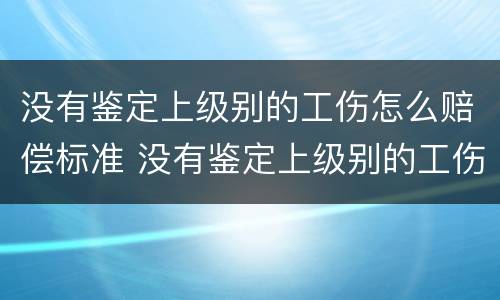 没有鉴定上级别的工伤怎么赔偿标准 没有鉴定上级别的工伤怎么赔偿标准呢