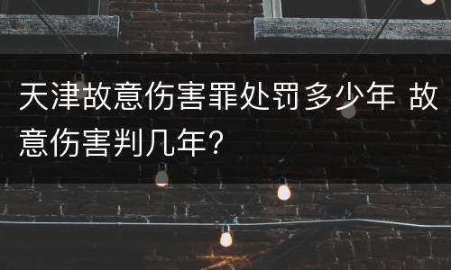 天津故意伤害罪处罚多少年 故意伤害判几年?