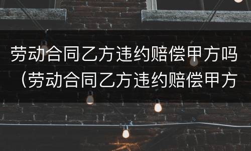 劳动合同乙方违约赔偿甲方吗（劳动合同乙方违约赔偿甲方吗合法吗）
